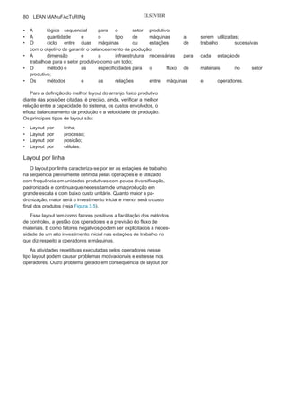 Capítulo 3 • Desenvolvendo
Lean Manufacturing
79
Células de
produçãoA definição do layout de uma unidade do setor produtivo é uma
das etapas de maior importância na definição, no planejamento e
na operação da produção.
Mas, para a correta definição do layout do setor produtivo, é
necessário analisar:
• A especificação e especificidade dos produtos
finais e parciais;• A localização da unidade industrial e a
distância desta dosfornecedores e dos clientes;
• O mercado potencial para o
produto final;• A capacidade de
produção;• O nível de automação e
tecnologias a serem utilizadas;
são apresentadas fotos dos processos operacionais da WEg com a
utilização do Programa 5S.
A busca e o acesso a informações importantes para realização das
operações também foram otimizados e disponibilizados de maneira
ordenada, respeitando o FIFO 3
por meio de caixas de nivelamento e
sequenciadores posicionados próximos às células de produção.
Essas ações de utilização, ordenação e padronização criaram
uma melhor gestão visual das áreas produtivas e contribuíram para
consolidação de um fluxo mais rápido e contínuo, com ganhos
expressivos de produtividade e redução dos desperdícios de
movimentação de pessoas, redução do estoque entre os processos e
superprodução.
1
Marcio Rui de
Oliveira
é Engenheiro de alimentos, com pós-graduações
em qualidade e produtividade e em Lean Manufacturing. Atualmente,
é coordenador corporativo do programa de melhoria contínua na WEg
Equipamentos Elétricos S.A.
2
gemba está associado ao “chão de fabrica” onde os processos de transformação
ocorrem. O gemba Kaizen são as melhorias de forma contínua que devem
ocorrer no local da
produção.3
FIFO — First In, First Out, “primeiro a entrar, primeiro a sair” está associado
a uma sequência em processo produtivo. utiliza-se ainda frequentemente o
LIFO — que
significa Last In, First
Out.
 