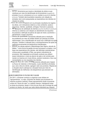 88 LEAN
MANuFAcTuRINg
cada célula de melhoria contínua possui um líder, responsável pelos
resultados da célula, e um agente de melhoria contínua, que auxilia nas
atividades de melhoria contínua, kaizens, treinamentos e aplicação de
ferramentas no dia a dia. As células são apoiadas pelo Time P3E, conforme
Figura c5 dos KPOs5
, que auxiliam na identificação e
condução de eventoskaizen e dos consultores Lean, que ajudam as células na aplicação das
ferramentas do P3E e de treinamentos.
EVOLUÇÃO DAS
CÉLULASAs células demonstram sua evolução por meio de etapas: passam
pela qualificação e pelas certificações bronze, prata
e ouro, e para issodevem demonstrar a correta aplicação das ferramentas e obtenção
de resultados. Na Embraer, células qualificadas são aquelas que se
estruturaram e iniciaram a aplicação das ferramentas P3E. As células
bronze mostraram melhoria e atingiram bons resultados em alguns
processos; as células prata apresentam melhoria considerável diante
dos resultados bronze e já possuem seus principais indicadores
estabilizados há determinado período de tempo. As células ouro
devem apresentar resultados estáveis e equivalentes a referenciais
comparativos adequados, podendo ser consideradas best in
class.AS FERRAMENTAS DO
P3EO dia a dia das células está baseado na prática de ferramentas que se
relacionam e estimulam a aproximação entre células distintas. Algumas
das principais ferramentas são:
FIGURA C5 Atores dos processos de melhoria da
EMBRAER.
 