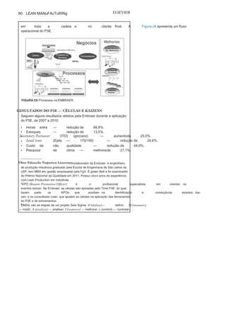 Capítulo 3 • Desenvolvendo
Lean Manufacturing
89
• SIPOC
:
ferramenta que mostra a identidade da célula e suas
interfaces por meio da identificação de fornecedores (suppliers),
entradas (inputs), processos (process), saídas (outputs) e clientes
(clients). Também são levantados requisitos com relação às
entradas, bem como pesquisadas as expectativas dos clientes em
relação às saídas.
• Torre de
controle:
painel com os principais resultados de negócio
da célula, com indicadores relativos a meio ambiente, saúde e
segurança, clientes, qualidade, entregas, financeiro e pessoas.
• MFA: pesquisa de satisfação de clientes (market feedback
analisys)internos ou externos com relação ao atendimento de requisitos
de produtos e definição de planos de ação de modo a aumentar o
atendimento a esses requisitos.
• Clínica da qualidade: ferramenta utilizada para a resolução
de problemas por meio da análise destes por pessoas de áreas
relacionadas, com a identificação de causa raiz e definição de ações
eficazes. Também é utilizada para o acompanhamento de ações de
melhoria provenientes de desperdícios identificados.
• DMAIC: as células aplicam a Metodologia Seis Sigma, através do
DMAIc 6
como forma de gestão de seus processos e projetos. com
base nas expectativas dos clientes, são definidas características
críticas para a qualidade (cTQs), que geram indicadores de
processos. São mapeadas as principais variáveis que afetam
esses indicadores e criam-se planos de ação e de controle para
manter os mesmos em níveis ótimos, sempre mantendo o foco nas
necessidades ou nos requisitos dos clientes.
• Mapa de fluxo de valor
(VSM):
ferramenta utilizada para mapear
os fluxos de materiais e informações, e para identificar atividades
que, sob a ótica do cliente, agregam valor aos produtos. Mapeia-se
a situação atual e planeja-se a situação futura por meio da
identificação de melhorias e de desperdícios que precisam ser
eliminados.
AGRUPAMENTOS E FLUXO DE VALOR
Em 2011, a Embraer começou a organizar suas células em
“agrupamentos”, ou seja, conjuntos de células que processam os
mesmos produtos (valores). Esses agrupamentos serão novamente
unidos em “fluxos de valor” ou cadeias maiores, interligando todas
as áreas da empresa, desde o início de seu fluxo até a entrega de cada
produto ao cliente, de modo que cada célula entenderá seu impacto
(Continua
)
 