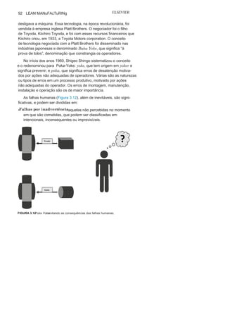 Capítulo 3 • Desenvolvendo
Lean Manufacturing
91
Foco na mão de
obraAs pessoas representam o maior capital de qualquer organiza-
ção. A WEg foi feliz quando um de seus fundadores, Eggon João
da Silva, disse que: “Se faltam máquinas, você pode comprá-las.
Se não há dinheiro, você toma emprestado. Mas homens, você não
pode comprar nem pedir emprestado. E homens motivados por
uma ideia são a base do êxito”. cada um a seu modo, e diante das
crenças de suas épocas, muitas foram as contribuições conceituais
e práticas que respaldam tal posicionamento.
As pessoas são consideradas pontos importantes e integrados às
ações produtivas, não diante de suas lideranças ou comprometimento,
que também são vitais, mas como parte integrante do mecanismo de
produção (Figura 3.11). A princípio, diante de suas prováveis e inevitá-
veis falhas. Surge assim o Poka-Yoke, que são sistemas simples e muitas
vezes de baixo custo, como uma alternativa eficaz para prevenção de
falhas humanas, evitando falhas e desperdício nos processos.
Em seguida, o Jidoca, que é o responsável pela autonomia do co-
laborador diante de um sistema automatizado. O Jidoca possibilita
um controle em tempo real dos equipamentos pelos operadores,
possibilitando que estes paralizem toda a linha de produção na
menor manifestação de uma anomalia.
Poka-
YokeNo início do século XX, Sakichi Toyoda desenvolveu um tear a
prova de erros, dotado de dispositivos que identificavam automa-
ticamente os desvios ou erros de operações e, consequentemente,
FIGURA 3.11 Foco na mão de obra e suas
ações.
 