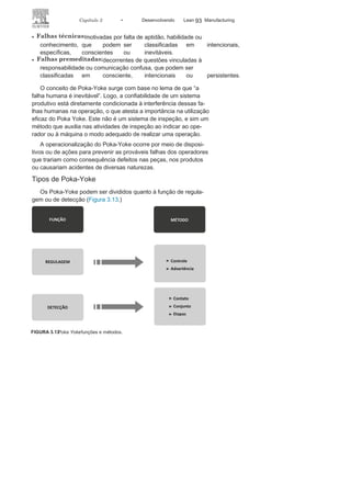92 LEAN
MANuFAcTuRINg
desligava a máquina. Essa tecnologia, na época revolucionária, foi
vendida à empresa inglesa Platt Brothers. O negociador foi o filho
de Toyoda, Kiichiro Toyoda, e foi com esses recursos financeiros que
Kiichiro criou, em 1933, a Toyota Motors corporation. O conceito
de tecnologia negociada com a Platt Brothers foi disseminado nas
indústrias japonesas e denominado Baka Yoke, que significa “à
prova de tolos”, denominação que constrangia os operadores.
No início dos anos 1960, Shigeo Shingo sistematizou o conceito
e o redenominou para Poka-Yoke: yoke, que tem origem em yoker
esignifica prevenir; e poka, que significa erros de desatenção
motiva-dos por ações não adequadas de operadores. Várias são as naturezas
ou tipos de erros em um processo produtivo, motivado por ações
não adequadas do operador. Os erros de montagem, manutenção,
instalação e operação são os de maior importância.
As falhas humanas (Figura 3.12), além de inevitáveis, são
signi-ficativas, e podem ser divididas
em:
• Falhas por
inadvertência
: aquelas não percebidas no momento
em que são cometidas, que podem ser classificadas em
intencionais, inconsequentes ou imprevisíveis.
FIGURA
3.12
Poka
Yoke
: evitando as consequências das falhas
humanas.
 
