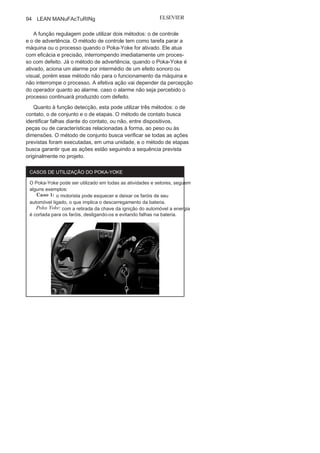 Capítulo 3 • Desenvolvendo
Lean Manufacturing
93
• Falhas
técnicas:
motivadas por falta de aptidão, habilidade ou
conhecimento, que podem ser classificadas
em intencionais,específicas, conscientes ou
inevitáveis.• Falhas
premeditadas:
decorrentes de questões vinculadas à
responsabilidade ou comunicação confusa, que podem ser
classificadas em consciente, intencionais ou
persistentes.
O conceito de Poka-Yoke surge com base no lema de que “a
falha humana é inevitável”. Logo, a confiabilidade de um sistema
produtivo está diretamente condicionada à interferência dessas fa-
lhas humanas na operação, o que atesta a importância na utilização
eficaz do Poka Yoke. Este não é um sistema de inspeção, e sim um
método que auxilia nas atividades de inspeção ao indicar ao ope-
rador ou à máquina o modo adequado de realizar uma operação.
A operacionalização do Poka-Yoke ocorre por meio de disposi-
tivos ou de ações para prevenir as prováveis falhas dos operadores
que trariam como consequência defeitos nas peças, nos produtos
ou causariam acidentes de diversas naturezas.
Tipos de Poka-Yoke
Os Poka-Yoke podem ser divididos quanto à função de regula-
gem ou de detecção (Figura 3.13.)
FIGURA
3.13
Poka
Yoke
: funções e
métodos.
 