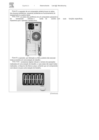 94 LEAN
MANuFAcTuRINg
A função regulagem pode utilizar dois métodos: o de controle
e o de advertência. O método de controle tem como tarefa parar a
máquina ou o processo quando o Poka-Yoke for ativado. Ele atua
com eficácia e precisão, interrompendo imediatamente um
proces-so com defeito. Já o método de advertência, quando o Poka-Yoke é
ativado, aciona um alarme por intermédio de um efeito sonoro ou
visual, porém esse método não para o funcionamento da máquina e
não interrompe o processo. A efetiva ação vai depender da percepção
do operador quanto ao alarme. caso o alarme não seja percebido o
processo continuará produzido com defeito.
Quanto à função detecção, esta pode utilizar três métodos: o de
contato, o de conjunto e o de etapas. O método de contato busca
identificar falhas diante do contato, ou não, entre dispositivos,
peças ou de características relacionadas à forma, ao peso ou às
dimensões. O método de conjunto busca verificar se todas as ações
previstas foram executadas, em uma unidade, e o método de etapas
busca garantir que as ações estão seguindo a sequência prevista
originalmente no projeto.
CASOS DE UTILIZAÇÃO DO POKA-
YOKE
O Poka-Yoke pode ser utilizado em todas as atividades e setores, seguem
alguns exemplos:
Caso
1:
o motorista pode esquecer e deixar os faróis de seu
automóvel ligado, o que implica o descarregamento da bateria.
Poka
Yoke:
com a retirada da chave da ignição do automóvel a energia
é cortada para os faróis, desligando-os e evitando falhas na bateria.
 