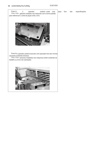 Capítulo 3 • Desenvolvendo
Lean Manufacturing
95
Caso
2:
o operador de um computador poderia trocar os cabos
dos diversos periféricos, causando problemas ao funcionamento do
equipamento ou quebra deste.
Poka
Yoke:
os cabos dos periféricos de um computador passaram a
ter formatos de entrada e saída de
acordo com suas funções específicas,impedindo que o operador cometa erros.
Caso
3:
o operador, por distração ou falha, poderia não executar
todas as tarefas em uma estação de trabalho.
Poka
Yoke:
contadores digitais indicam o número de operações
realizadas em uma estação de trabalho, e caso estas não sejam todas
realizadas, a máquina não libera a peça, evitando que um componente
com desvio vá para outra estação de trabalho.
(Continua
)
 