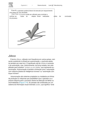 96 LEAN
MANuFAcTuRINg
Caso
4:
o operador poderia cortar uma
peça fora das especificações.Poka
Yoke:
gabarito instalado nas máquinas com a forma padrão
para referenciar o corte de peças evita o erro.
Caso
5:
o operador poderia executar uma operação fora das normas,
causando acidentes diversos.
Poka
Yoke:
sensores instalados nas máquinas evitam acidentes de
trabalho ou erros nas operações.
 