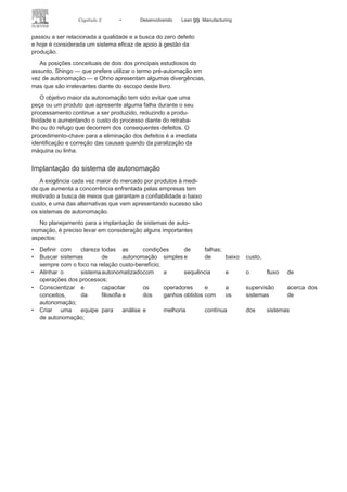 98 LEAN
MANuFAcTuRINg
de luz para pedir ajuda”, e o operador ou a máquina deve parar o
sistema sempre que detectar qualquer anormalidade. O conceito
de autonomação está assim vinculado a autonomia e automação,
apesar de esse conceito ser também utilizado em processos ma-
nuais, sem a presença de máquinas.
Inicialmente, o conceito de autonomação surgiu com Taiichi
Ohno e tinha como foco aumentar a produtividade. como as
máquinas passaram a ter dispositivos que as fazia parar quando
ocorressem falhas, o operador poderia, assim, ser liberado e operar
outro equipamento ou posto de trabalho enquanto sua máquina
não estivesse em operação. Todavia, essa visão vai de encontro ao
paradigma taylorista que pregava: “um homem versus um posto
de trabalho”.
Assim, o operador passou a ter possibilidade de trabalhar
simultaneamente em diversas máquinas ou postos de trabalho, o
que tende a reduzir o número de operadores envolvidos no pro-
cesso, aumentando, consequentemente, a produtividade deste, o
que pode ocorrer por meio de operações em múltiplas máquinas
ou de operações em múltiplos processos. Em suma, a autonoma-
ção cria condições operacionais para a multifuncionalidade ou
variedade de tarefas. Em um segundo momento, a autonomação
FIGURA 3.14 Linha de produção com sistema de
autonomação.
 