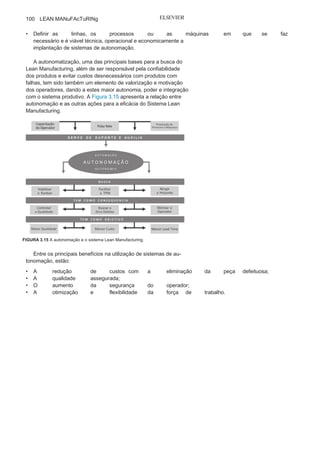 Capítulo 3 • Desenvolvendo
Lean Manufacturing
99
passou a ser relacionada a qualidade e a busca do zero defeito
e hoje é considerada um sistema eficaz de apoio à gestão da
produção.
As posições conceituais de dois dos principais estudiosos do
assunto, Shingo — que prefere utilizar o termo pré-automação em
vez de autonomação — e Ohno apresentam algumas divergências,
mas que são irrelevantes diante do escopo deste livro.
O objetivo maior da autonomação tem sido evitar que uma
peça ou um produto que apresente alguma falha durante o seu
processamento continue a ser produzido, reduzindo a produ-
tividade e aumentando o custo do processo diante do retraba-
lho ou do refugo que decorrem dos consequentes defeitos. O
procedimento-chave para a eliminação dos defeitos é a imediata
identificação e correção das causas quando da paralização da
máquina ou linha.
Implantação do sistema de autonomação
A exigência cada vez maior do mercado por produtos à medi-
da que aumenta a concorrência enfrentada pelas empresas tem
motivado a busca de meios que garantam a confiabilidade a baixo
custo, e uma das alternativas que vem apresentando sucesso são
os sistemas de autonomação.
No planejamento para a implantação de sistemas de auto-
nomação, é preciso levar em consideração alguns importantes
aspectos:
• Definir com clareza todas as
condições de falhas;• Buscar sistemas de autonomação simples e
de baixo custo,sempre com o foco na relação custo-benefício;
• Alinhar o sistema autonomatizadocom a
sequência e o fluxo deoperações dos processos;
• Conscientizar e capacitar os operadores e a
supervisão acerca dosconceitos, da filosofia e dos ganhos
obtidos com os sistemas deautonomação;
• Criar uma equipe para análise e
melhoria contínua dos sistemasde autonomação;
 