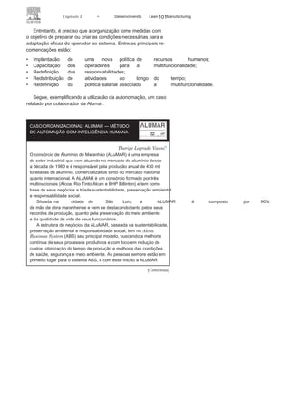 100 LEAN
MANuFAcTuRINg
• Definir as linhas, os processos ou as
máquinas em que se faznecessário e é viável técnica, operacional e economicamente a
implantação de sistemas de autonomação.
A autonomatização, uma das principais bases para a busca do
Lean Manufacturing, além de ser responsável pela confiabilidade
dos produtos e evitar custos desnecessários com produtos com
falhas, tem sido também um elemento de valorização e motivação
dos operadores, dando a estes maior autonomia, poder e integração
com o sistema produtivo. A Figura 3.15 apresenta a relação entre
autonomação e as outras ações para a eficácia do Sistema Lean
Manufacturing.
Entre os principais benefícios na utilização de sistemas de au-
tonomação, estão:
• A redução de custos com a
eliminação da peça defeituosa;• A qualidade
assegurada;• O aumento da segurança
do operador;• A otimização e flexibilidade da
força de trabalho.
FIGURA 3.15 A autonomação e o sistema Lean
Manufacturing.
 