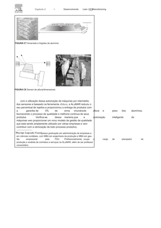 102 LEAN
MANuFAcTuRINg
vem desenvolvendo métodos e sistemas que contribuam para que as
atividades de seus colaboradores sejam otimizadas e reduzam gastos
e falhas na produção.
O Sistema ABS, apoiado inicialmente na filosofia do Sistema
Toyota de Produção, vem utilizando também a ferramenta Jidoca,
conceito criado na Toyota que busca fornecer a máquinas/operadores
autonomia para detectar o problema durante o processo produtivo e
interromper o trabalho, sinalizando a falha ocorrida.
Sabe-se que o Sistema Toyota de Produção é referência de produção
no mercado mundial e influencia sobremaneira as produções
mais diversas no cenário industrial. Trata-se de uma filosofia de
gerenciamento que busca otimizar a organização, preocupando-se
em atender às necessidades de seus clientes no menor tempo possível,
com a maior qualidade e os mais baixos custos, além de proporcionar
segurança a seus colaboradores. Não tem sido diferente com a
ALuMAR, que tem buscado alternativas para alcançar a qualidade
de seus serviços e, consequentemente, a satisfação de seus clientes.
Pensando dessa maneira, a empresa passou a utilizar a ferramenta
Jidoca, que busca detectar falhas ou problemas no processo de
produção dos lingotes de alumínio por meio da automação inteligente
de máquinas.
A ALuMAR passou a utilizar a automação inteligente por meio
da criação de dois sensores, sendo que um identifica a altura dos
lingotes de alumínio (111 mm) e o outro, o peso dos amarrados, que é
composto por 44 lingotes sobrepostos e deve atingir o valor de 1.025 kg
(Figura c7), buscando atender aos padrões determinados para a linha
de produção. caso esses padrões não sejam atingidos, tanto os lingotes
de alumínio, quanto os amarrados são automaticamente rejeitados da
esteira de produção.
Num primeiro momento, os lingotes retirados dos moldes são
transportados pela esteira de produção até chegarem ao sensor que
identifica a altura a ser alcançada.
Obtendo a altura correspondente,esses lingotes continuam pela esteira até a linha de empilhamento,
para formar os amarrados de alumínio ( Figura c8). Inicia-se, então, o
segundo momento, em que esses amarrados passam por outro sensor,
o qual é responsável por identificar seu
peso padronizado. Estando osresultados de altura dos lingotes e o peso dos amarrados dentro dos
padrões estabelecidos, o produto final é
encaminhado para o processode estocagem e posterior comercialização pelos membros do consórcio
de Alumínio.
 