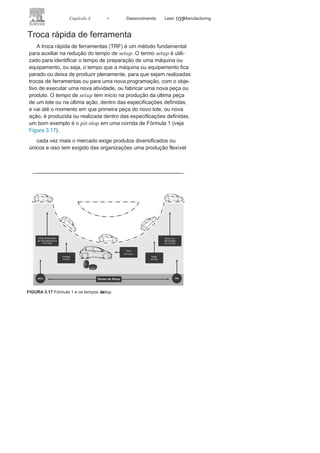 104 LEAN
MANuFAcTuRINg
Foco nos
equipamentosSejam pequenos equipamentos utilizados no setor de serviço,
sejam equipamentos pesados utilizados em alguns processos de
manufatura, as máquinas certamente viabilizam a produção. um
dos maiores investimentos de uma organização é a mecanização ou
automação de seus processos por intermédio dos equipamentos,
os quais só apresentam retorno do capital investido quando estão
produzindo de maneira eficaz. Máquinas paradas involuntaria-
mente é desperdício.
com o objetivo de minimizar os desperdícios, otimizando a
utilização dos equipamentos, o Lean Manufacturing tem utili-
zado os conceitos e métodos sugeridos pela TRF - Troca Rápida
de Ferramenta (Single-Minute Exchange of Die – SMED) e TPM –
Manutenção Produtiva Total (Total Productive Maintenance – TPM)
(Figura 3.16).
A TRF é um método utilizado para minimizar o tempo de
setup, historicamente um dos maiores responsáveis pelos des-
perdícios nos processos de manufatura, ao passo que a TPM é
uma maneira de tratar o processo de manutenção com a inserção
do operador no processo e com a integração de toda a organi-
zação, buscando combater as perdas e eliminar os desperdícios.
Trata-se de um processo integrado e eficaz de prevenção de falhas
nas máquinas.
FIGURA 3.16 Foco nos equipamentos e em suas
ações.
 