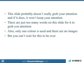 • This slide probably doesn’t really grab your attention
and if it does, it won’t keep your attention
• There are just too many words on this slide for it to
grab you attention
• Also, only one colour is used and there are no images
• Bet you can’t wait for this to be over

 