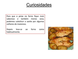 CuriosidadesPara que o peixe no forno fique mais saboroso e também menos seco, podemos substituir o azeite por algumas colheres de maionese. Depois leva-se ao forno como habitualmente.