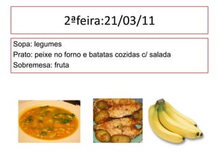 2ªfeira:21/03/11,[object Object],Sopa: legumes,[object Object],Prato: peixe no forno e batatas cozidas c/ salada,[object Object],Sobremesa: fruta,[object Object]