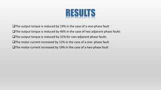 RESULTS
The output torque is reduced by 19% in the case of a one‐phase fault
The output torque is reduced by 46% in the case of two adjacent phase faults
The output torque is reduced by 32% for non‐adjacent phase faults
The motor current increased by 12% in the case of a one‐ phase fault
The motor current increased by 19% in the case of a two‐phase fault
 