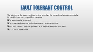 FAULT TOLERANT CONTROL
The solution of the above condition system is to align the remaining phases symmetrically
by considering some reasonable constraints:
Currents must be sinusoidal.
Each healthy phase must maintain the same current amplitude.
Post fault currents must be symmetrical to avoid zero sequence currents
Σi* = 0 must be satisfied.
 