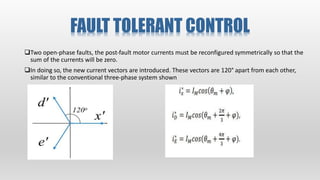 FAULT TOLERANT CONTROL
Two open‐phase faults, the post‐fault motor currents must be reconfigured symmetrically so that the
sum of the currents will be zero.
In doing so, the new current vectors are introduced. These vectors are 120° apart from each other,
similar to the conventional three‐phase system shown
 