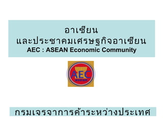 1
อาเซียน
และประชาคมเศรษฐกิจอาเซียน
AEC : ASEAN Economic Community
AEC
กรมเจรจาการค้าระหว่างประเทศ
 