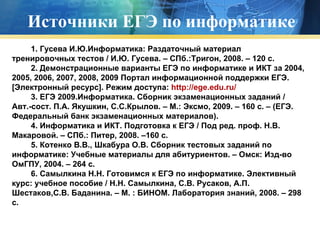 Источники ЕГЭ по информатике 1. Гусева И.Ю.Информатика: Раздаточный материал тренировочных тестов / И.Ю. Гусева. – СПб.:Тригон, 2008. – 120 с.           2.   Демонстрационные варианты ЕГЭ по информатике и ИКТ за 2004, 2005, 2006, 2007, 2008, 2009 Портал информационной поддержки ЕГЭ. [Электронный ресурс]. Режим доступа:  http://ege.edu.ru/            3.   ЕГЭ 2009.Информатика. Сборник экзаменационных заданий / Авт.-сост. П.А. Якушкин, С.С.Крылов. – М.: Эксмо, 2009. – 160 с. – (ЕГЭ. Федеральный банк экзаменационных материалов).            4. Информатика и ИКТ. Подготовка к ЕГЭ / Под ред. проф. Н.В. Макаровой. – СПб.: Питер, 2008. –160 с.           5. Котенко В.В., Шкабура О.В. Сборник тестовых заданий по информатике: Учебные материалы для абитуриентов. – Омск: Изд-во ОмГПУ, 2004. – 264 с.   6. Самылкина Н.Н. Готовимся к ЕГЭ по информатике. Элективный курс: учебное пособие / Н.Н. Самылкина, С.В. Русаков, А.П. Шестаков,С.В. Баданина. – М. : БИНОМ. Лаборатория знаний, 2008. – 298 с.           