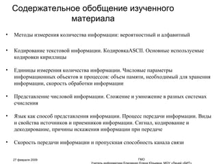 Содержательное обобщение изученного материала Методы измерения количества информации: вероятностный и алфавитный Кодирование текстовой информации. Кодировка ASCII . Основные используемые кодировки кириллицы Единицы измерения количества информации. Числовые параметры информационных объектов и процессов: объем памяти, необходимый для хранения информации, скорость обработки информации Представление числовой информации. Сложение и умножение в разных системах счисления Язык как способ представления информации. Процесс передачи информации. Виды и свойства источников и приемников информации. Сигнал, кодирование и декодирование, причины искажения информации при передаче Скорость передачи информации и пропускная способность канала связи 