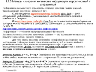 Информацию нельзя строго определить, ее можно измерить (задать числом). Такой единицей измерения  является 1 бит. С точки зрения  вероятностного подхода   один бит  — это количество информации, уменьшающее неопределенность знания о предмете в два раза.  При  алфавитном подходе   один бит  — это количество информации, которое можно передать в сообщении, состоящем из одного двоичного знака (О или 1). Вероятностный подход к измерению информации: Информация — это снятая неопределенность(по Шеннону).  Величина  неопределенности  некоторого события — это количество возможных результатов (исходов) данного события.  Для того чтобы измерить количество информации в сообщении, надо закодировать сообщение в виде последовательности нулей и единиц наиболее рациональным способом, позволяющим получить самую короткую последовательность.  Длина  полученной  последовательности  нулей и единиц и  является мерой количества информации  в битах. Формула Хартли   2 i  = N ,  i =log 2 N  (применима для равновероятных событий, т.е. когда выбор любого элемента из множества, содержащего  N  элементов, равнозначен.) .  Формула Шеннона   i =log 2 (1/P) , где  P = K/N  ( применима   при не равновероятных   событиях ( K- количество случившихся событий, а  N  – общее количество возможных исходов какого-то процесса, а Р- вероятность события)) .  1.1.3 Методы измерения количества информации: вероятностный и алфавитный 