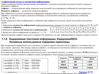 Алфавитный подход к измерению информации:  Любое сообщение (любые данные) можно закодировать с помощью конечной последовательности символов некоторого алфавита. Алфавит  — упорядоченный набор символов, используемый для кодирования сообщений на некотором языке. Мощность алфавита  — количество символов алфавита. При алфавитном подходе к измерению информации информативность сообщения определяется мощностью алфавита, с помощью которого записано сообщение, и количеством символов, составляющих сообщение. I  = i *  K ,  2 i  = N .  Чтобы определить объем информации в сообщении при алфавитном подходе, нужно последовательно решить задачи:  1. Определить  количество информации   ( информационный вес символа )  i   в одном символе по формуле  2 i  = N , где  N — мощность алфавита . 2. Определить  количество символов в сообщении ( K).   3. Вычислить объем информации по формуле:  I  = i *  K   . «Компьютерный» алфавит чаще всего содержит 256 символов, что дает информативность каждого символа 8 битов. Задачи ЕГЭ 1.1.8  Кодирование текстовой информации. Кодировка ASCII . Основные используемые кодировки кириллицы При   кодировании информации для технических устройств важное значение имеют алфавиты, состоящие всего из двух знаков- двоичные. Чем меньше знаков в алфавите, тем большее их количество требуется для кодирования, следовательно, тем больше длина передаваемого кода. Если имеется алфавит из  R  знаков и используется код с постоянной длиной n, то можно получить  M=Rn  различных состояний. Знаками двоичного алфавита можно закодировать 2n различных состояний. 1 килобайт (1 Кб) = 2 10  байт = 1024 байт; 1 мегабайт (1 Мб) = 2 20  байт = 1024 Кб; 1 гигабайт (1 Гб)  = 2 30  байт = 1024 Мб; 1 терабайт (1 Гб)  = 2 40  байт = 1024 Гб 1024 512 256 128 64 32 16 8 4 2 i  =  N 10 9 8 7 6 5 4 3 2 i 2 байта 65536 UNICODE 1 байт 256 КОИ-8 1 байт 256 ASCII  Информационный объем Кол-во символов в алфавите  Кодировка 