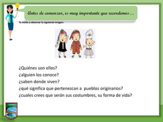 Antes de comenzar, es muy importante que recordemos…
Te invito a observar la siguiente imagen:
¿Quiénes son ellos?
¿alguien los conoce?
¿saben donde viven?
¿qué significa que pertenezcan a pueblos originarios?
¿cuales crees que serán sus costumbres, su forma de vida?
 