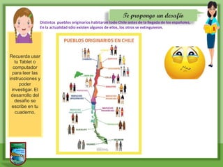 Te propongo un desafío
Recuerda usar
tu Tablet o
computador
para leer las
instrucciones y
poder
investigar. El
desarrollo del
desafío se
escribe en tu
cuaderno.
Distintos pueblos originarios habitaron todo Chile antes de la llegada de los españoles,
En la actualidad sólo existen algunos de ellos, los otros se extinguieron.
 