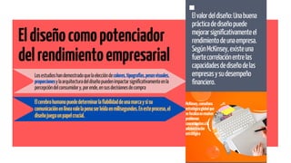 Elvalordeldiseño:Unabuena
prácticadediseñopuede
mejorarsignificativamenteel
rendimientodeunaempresa.
SegúnMcKinsey,existeuna
fuertecorrelaciónentrelas
capacidadesdediseñodelas
empresasysudesempeño
financiero.
McKinsey,consultora
estratégicaglobalque
sefocalizaenresolver
problemas
concernientesala
administración
estratégica
Eldiseñocomopotenciador
delrendimientoempresarial
Losestudioshandemostradoquelaeleccióndecolores,tipografías,pesosvisuales,
proporcionesylaarquitecturadeldiseñopuedenimpactarsignificativamenteenla
percepcióndelconsumidory,porende,ensusdecisionesdecompra
Elcerebrohumanopuededeterminarlafiabilidaddeunamarcaysisu
comunicaciónenlíneavalelapenaserleídaenmilisegundos.Enesteproceso,el
diseñojuegaunpapelcrucial.
 