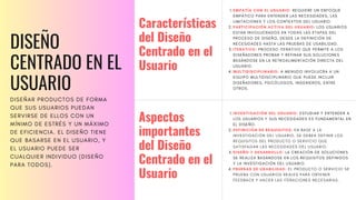 DISEÑO
CENTRADO EN EL
USUARIO
DISEÑAR PRODUCTOS DE FORMA
QUE SUS USUARIOS PUEDAN
SERVIRSE DE ELLOS CON UN
MÍNIMO DE ESTRÉS Y UN MÁXIMO
DE EFICIENCIA. EL DISEÑO TIENE
QUE BASARSE EN EL USUARIO, Y
EL USUARIO PUEDE SER
CUALQUIER INDIVIDUO (DISEÑO
PARA TODOS).
EMPATÍA CON EL USUARIO: REQUIERE UN ENFOQUE
EMPÁTICO PARA ENTENDER LAS NECESIDADES, LAS
LIMITACIONES Y LOS CONTEXTOS DEL USUARIO.
PARTICIPACIÓN ACTIVA DEL USUARIO: LOS USUARIOS
ESTÁN INVOLUCRADOS EN TODAS LAS ETAPAS DEL
PROCESO DE DISEÑO, DESDE LA DEFINICIÓN DE
NECESIDADES HASTA LAS PRUEBAS DE USABILIDAD.
ITERATIVO: PROCESO ITERATIVO QUE PERMITE A LOS
DISEÑADORES PROBAR Y REFINAR SUS SOLUCIONES
BASÁNDOSE EN LA RETROALIMENTACIÓN DIRECTA DEL
USUARIO.
MULTIDISCIPLINARIO: A MENUDO INVOLUCRA A UN
EQUIPO MULTIDISCIPLINARIO QUE PUEDE INCLUIR
DISEÑADORES, PSICÓLOGOS, INGENIEROS, ENTRE
OTROS.
1.
2.
3.
4.
Características
del Diseño
Centrado en el
Usuario
Aspectos
importantes
del Diseño
Centrado en el
Usuario
INVESTIGACIÓN DEL USUARIO: ESTUDIAR Y ENTENDER A
LOS USUARIOS Y SUS NECESIDADES ES FUNDAMENTAL EN
EL DISEÑO.
DEFINICIÓN DE REQUISITOS: EN BASE A LA
INVESTIGACIÓN DEL USUARIO, SE DEBEN DEFINIR LOS
REQUISITOS DEL PRODUCTO O SERVICIO QUE
SATISFAGAN LAS NECESIDADES DEL USUARIO.
DISEÑO Y DESARROLLO: LA CREACIÓN DE SOLUCIONES
SE REALIZA BASÁNDOSE EN LOS REQUISITOS DEFINIDOS
Y LA INVESTIGACIÓN DEL USUARIO.
PRUEBAS DE USABILIDAD: EL PRODUCTO O SERVICIO SE
PRUEBA CON USUARIOS REALES PARA OBTENER
FEEDBACK Y HACER LAS ITERACIONES NECESARIAS.
1.
2.
3.
4.
 