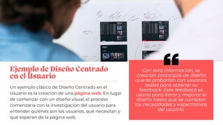 Ejemplo de Diseño Centrado
en el Usuario
Un ejemplo clásico de Diseño Centrado en el
Usuario es la creación de una página web. En lugar
de comenzar con un diseño visual, el proceso
comenzaría con la investigación del usuario para
entender quiénes son los usuarios, qué necesitan y
qué esperan de la página web.
Con esta información, se
crearían prototipos de diseño
que se probarían con usuarios
reales para obtener su
feedback. Este feedback se
usaría para iterar y mejorar el
diseño hasta que se cumplan
las necesidades y expectativas
del usuario.
 