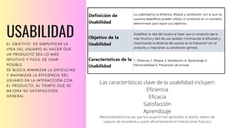 USABILIDAD
EL OBJETIVO ES SIMPLIFICAR LA
VIDA DEL USUARIO AL HACER QUE
UN PRODUCTO SEA LO MÁS
INTUITIVO Y FÁCIL DE USAR
POSIBLE.
SE BUSCA MINIMIZAR LA DIFICULTAD
Y MAXIMIZAR LA EFICIENCIA DEL
USUARIO EN LA INTERACCIÓN CON
EL PRODUCTO, AL TIEMPO QUE SE
MEJORA SU SATISFACCIÓN
GENERAL.
Las características clave de la usabilidad incluyen:
Eficiencia
Eficacia
Satisfacción
Aprendizaje
Memorabilidad (Una vez que los usuarios han aprendido el diseño, deben ser
capaces de recordarlo y usarlo eficientemente en interacciones futuras.)
 