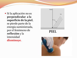  Si la aplicación no es
perpendicular a la
superficie de la piel,
se pierde parte de la
energía suministrada,
por el fenómeno de
reflexión y la
intensidad
disminuye.
PIEL
 