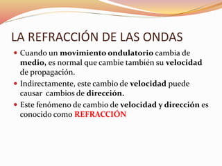 LA REFRACCIÓN DE LAS ONDAS
 Cuando un movimiento ondulatorio cambia de
medio, es normal que cambie también su velocidad
de propagación.
 Indirectamente, este cambio de velocidad puede
causar cambios de dirección.
 Este fenómeno de cambio de velocidad y dirección es
conocido como REFRACCIÓN
 