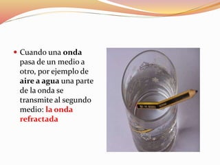  Cuando una onda
pasa de un medio a
otro, por ejemplo de
aire a agua una parte
de la onda se
transmite al segundo
medio: la onda
refractada
 