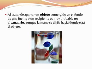  Al tratar de agarrar un objeto sumergido en el fondo
de una fuente o un recipiente es muy probable no
alcanzarlo, aunque la mano se dirija hacia donde está
el objeto.
 