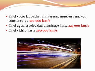  En el vacío las ondas luminosas se mueven a una vel.
constante de 300 000 km/s
 En el agua la velocidad disminuye hasta 225 000 km/s
 En el vidrio hasta 200 000 km/s
 