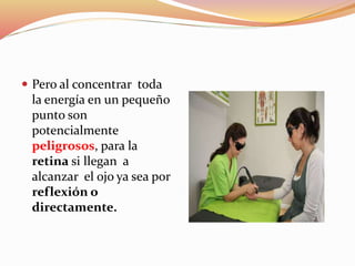  Pero al concentrar toda
la energía en un pequeño
punto son
potencialmente
peligrosos, para la
retina si llegan a
alcanzar el ojo ya sea por
reflexión o
directamente.
 