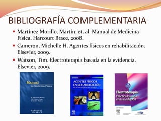 BIBLIOGRAFÍA COMPLEMENTARIA
 Martínez Morillo, Martín; et. al. Manual de Medicina
Física. Harcourt Brace, 2008.
 Cameron, Michelle H. Agentes físicos en rehabilitación.
Elsevier, 2009.
 Watson, Tim. Electroterapia basada en la evidencia.
Elsevier, 2009.
 