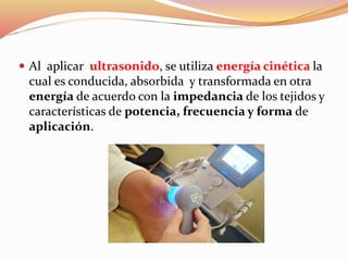  Al aplicar ultrasonido, se utiliza energía cinética la
cual es conducida, absorbida y transformada en otra
energía de acuerdo con la impedancia de los tejidos y
características de potencia, frecuencia y forma de
aplicación.
 