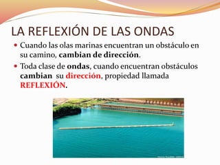LA REFLEXIÓN DE LAS ONDAS
 Cuando las olas marinas encuentran un obstáculo en
su camino, cambian de dirección.
 Toda clase de ondas, cuando encuentran obstáculos
cambian su dirección, propiedad llamada
REFLEXIÓN.
 