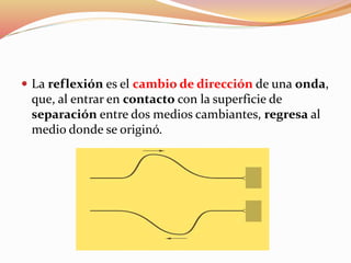  La reflexión es el cambio de dirección de una onda,
que, al entrar en contacto con la superficie de
separación entre dos medios cambiantes, regresa al
medio donde se originó.
 