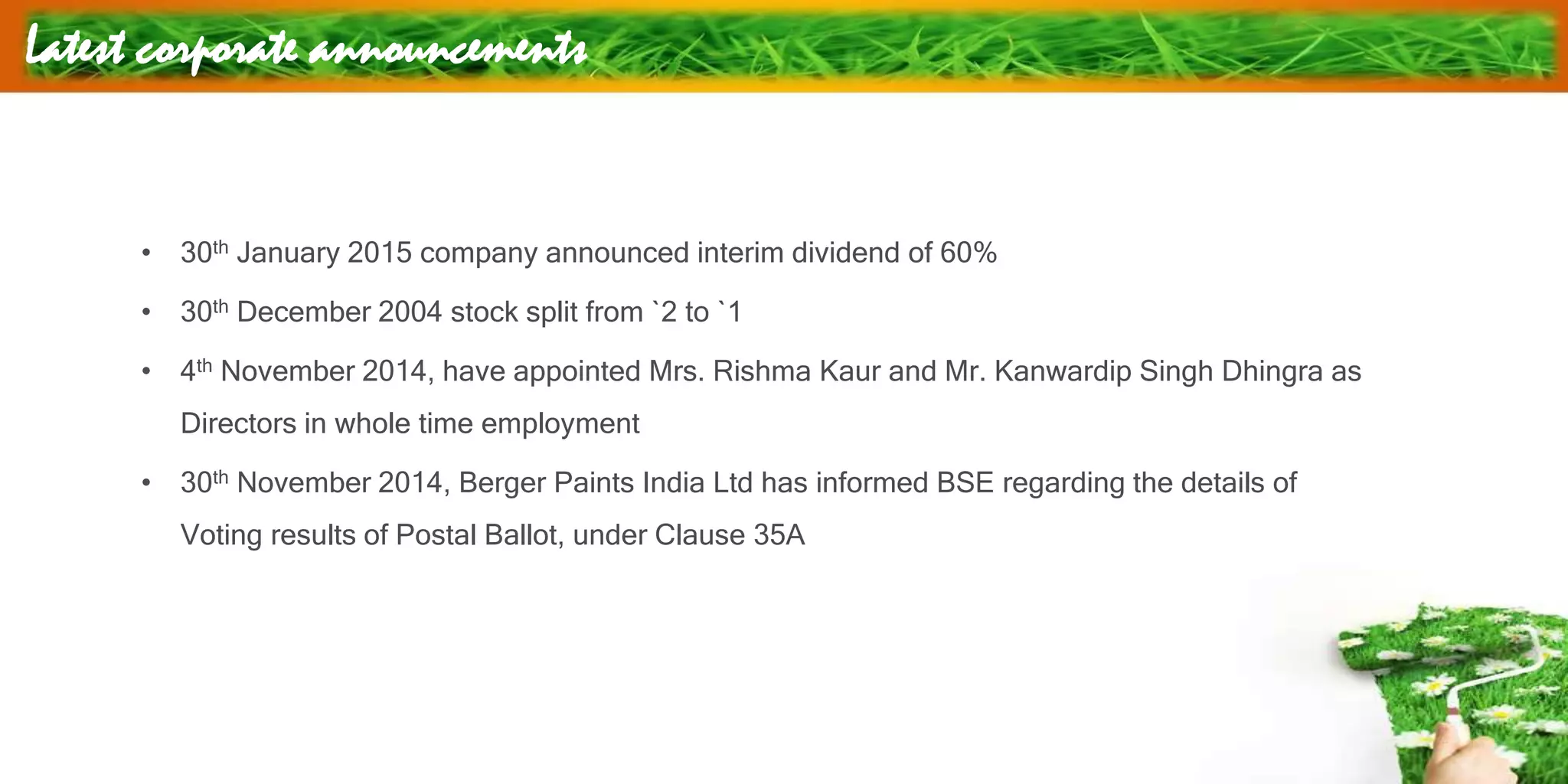 Latest corporate announcements
• 30th January 2015 company announced interim dividend of 60%
• 30th December 2004 stock split from `2 to `1
• 4th November 2014, have appointed Mrs. Rishma Kaur and Mr. Kanwardip Singh Dhingra as
Directors in whole time employment
• 30th November 2014, Berger Paints India Ltd has informed BSE regarding the details of
Voting results of Postal Ballot, under Clause 35A
 