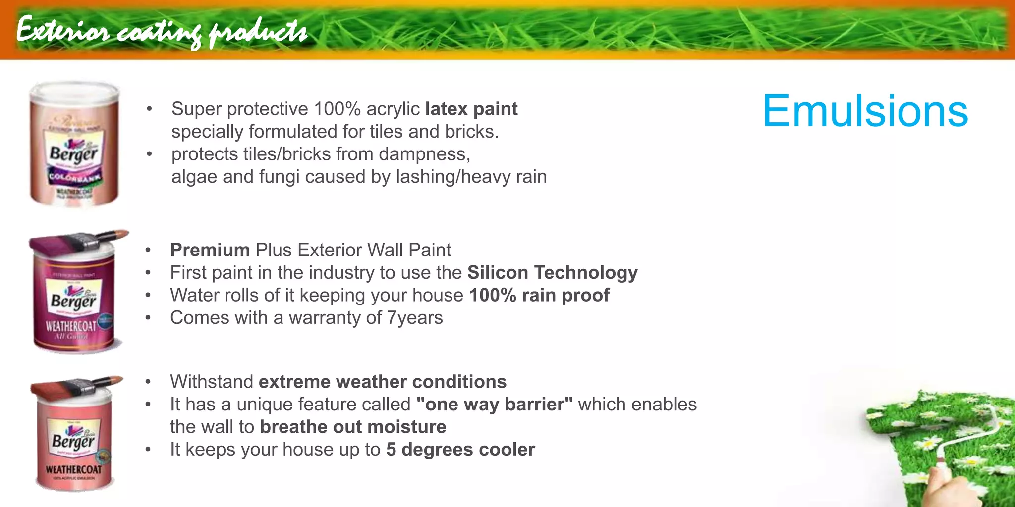 Exterior coating products
• Super protective 100% acrylic latex paint
specially formulated for tiles and bricks.
• protects tiles/bricks from dampness,
algae and fungi caused by lashing/heavy rain
• Premium Plus Exterior Wall Paint
• First paint in the industry to use the Silicon Technology
• Water rolls of it keeping your house 100% rain proof
• Comes with a warranty of 7years
• Withstand extreme weather conditions
• It has a unique feature called "one way barrier" which enables
the wall to breathe out moisture
• It keeps your house up to 5 degrees cooler
Emulsions
 