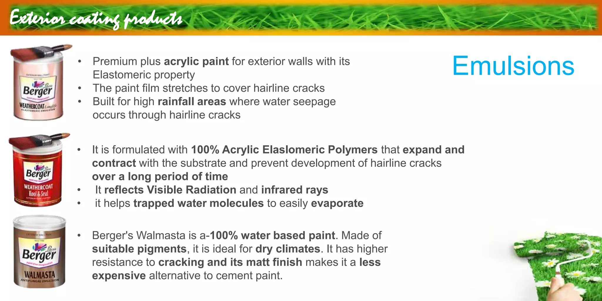 Exterior coating products
• Premium plus acrylic paint for exterior walls with its
Elastomeric property
• The paint film stretches to cover hairline cracks
• Built for high rainfall areas where water seepage
occurs through hairline cracks
• It is formulated with 100% Acrylic Elaslomeric Polymers that expand and
contract with the substrate and prevent development of hairline cracks
over a long period of time
• It reflects Visible Radiation and infrared rays
• it helps trapped water molecules to easily evaporate
• Berger's Walmasta is a-100% water based paint. Made of
suitable pigments, it is ideal for dry climates. It has higher
resistance to cracking and its matt finish makes it a less
expensive alternative to cement paint.
Emulsions
 