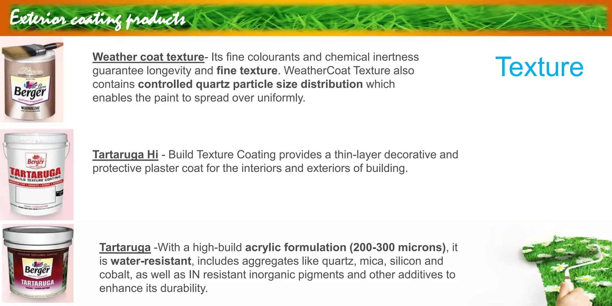 Exterior coating products
Weather coat texture- Its fine colourants and chemical inertness
guarantee longevity and fine texture. WeatherCoat Texture also
contains controlled quartz particle size distribution which
enables the paint to spread over uniformly.
Texture
Tartaruga Hi - Build Texture Coating provides a thin-layer decorative and
protective plaster coat for the interiors and exteriors of building.
Tartaruga -With a high-build acrylic formulation (200-300 microns), it
is water-resistant, includes aggregates like quartz, mica, silicon and
cobalt, as well as IN resistant inorganic pigments and other additives to
enhance its durability.
 
