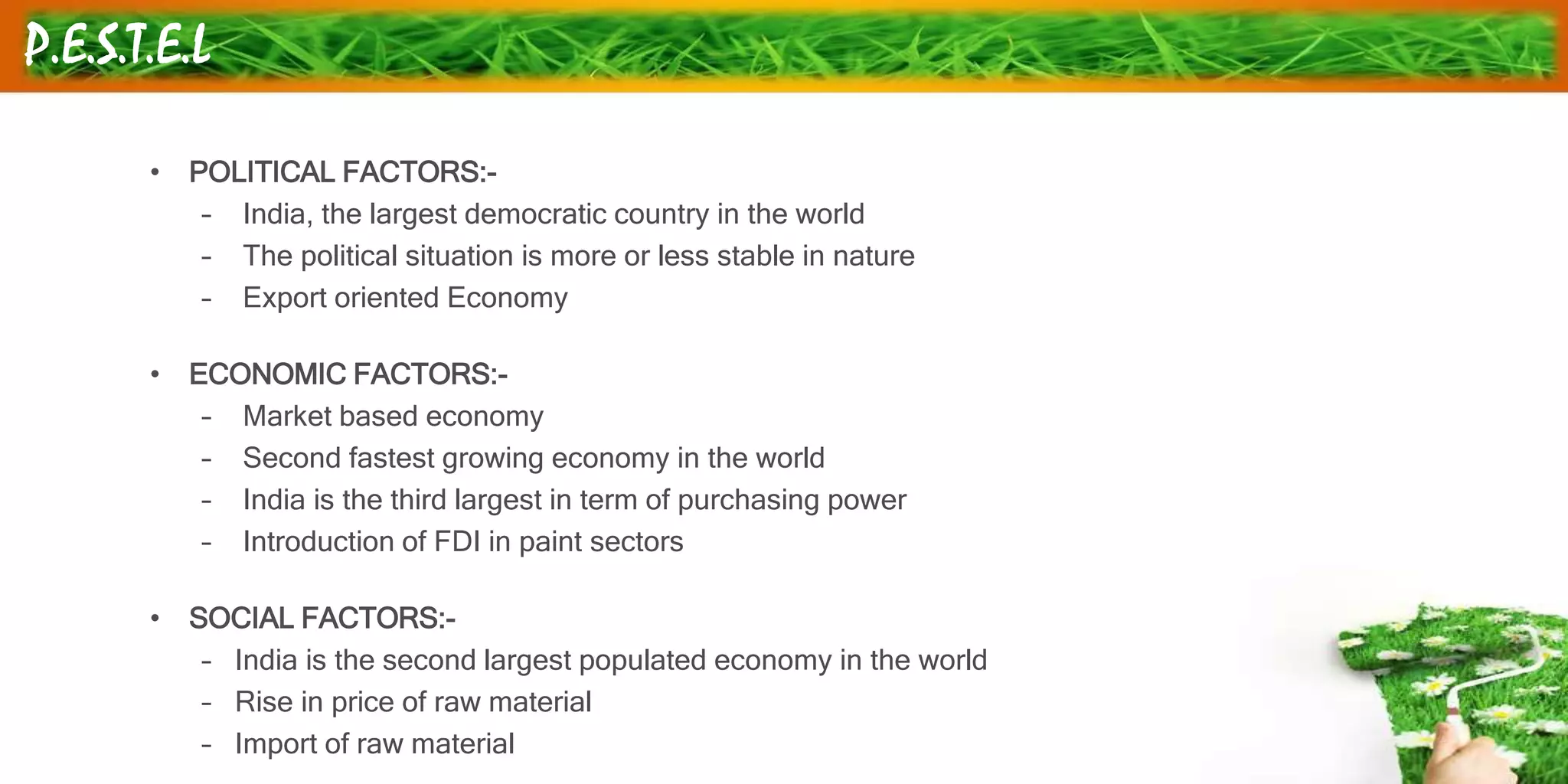 P.E.S.T.E.L
• POLITICAL FACTORS:-
– India, the largest democratic country in the world
– The political situation is more or less stable in nature
– Export oriented Economy
• ECONOMIC FACTORS:-
– Market based economy
– Second fastest growing economy in the world
– India is the third largest in term of purchasing power
– Introduction of FDI in paint sectors
• SOCIAL FACTORS:-
– India is the second largest populated economy in the world
– Rise in price of raw material
– Import of raw material
 