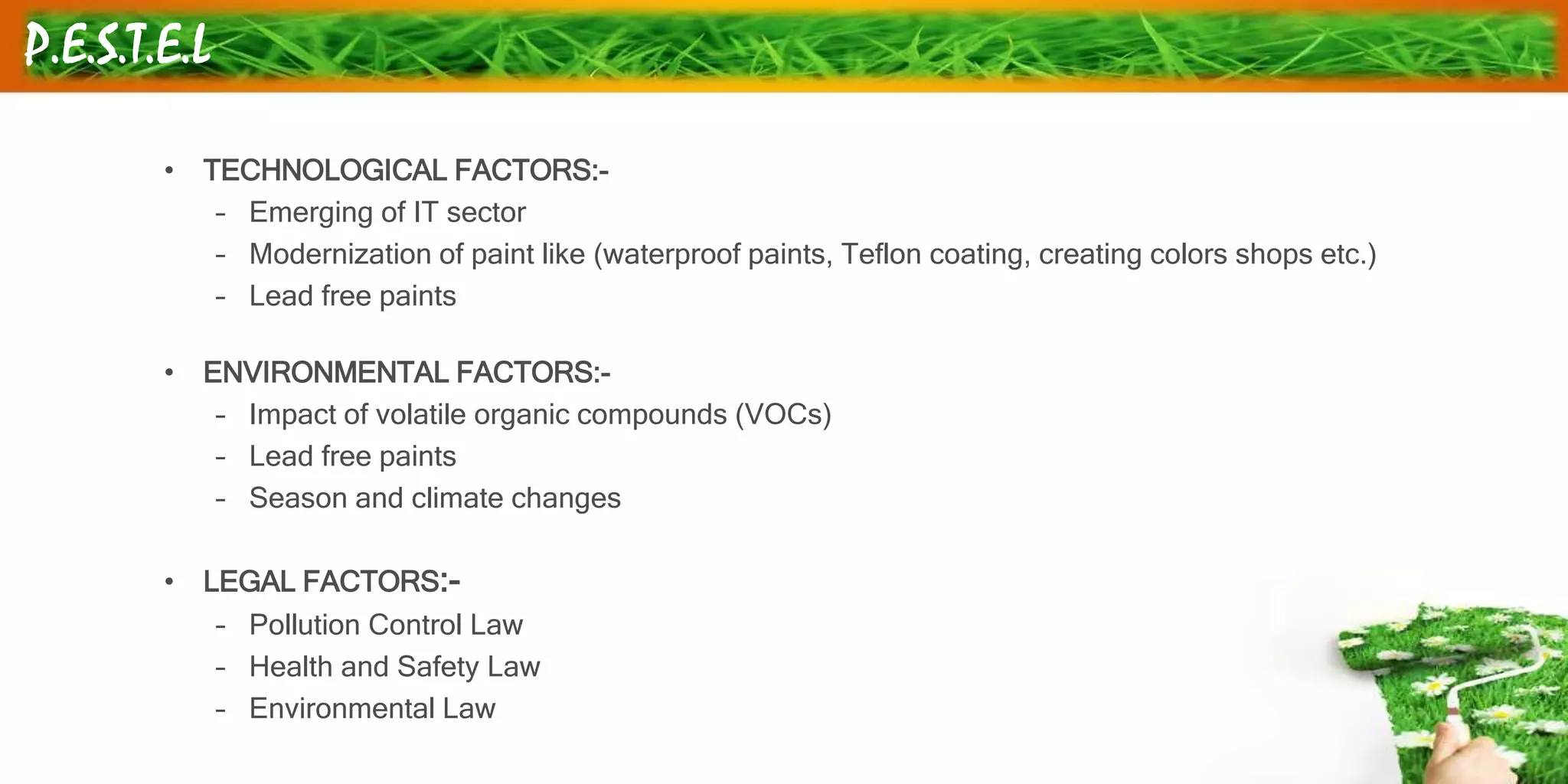 P.E.S.T.E.L
• TECHNOLOGICAL FACTORS:-
– Emerging of IT sector
– Modernization of paint like (waterproof paints, Teflon coating, creating colors shops etc.)
– Lead free paints
• ENVIRONMENTAL FACTORS:-
– Impact of volatile organic compounds (VOCs)
– Lead free paints
– Season and climate changes
• LEGAL FACTORS:-
– Pollution Control Law
– Health and Safety Law
– Environmental Law
 