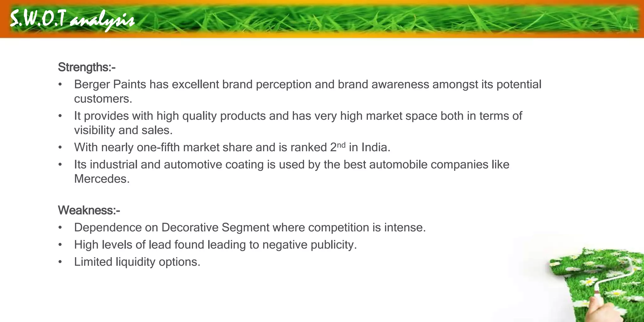 S.W.O.T analysis
Strengths:-
• Berger Paints has excellent brand perception and brand awareness amongst its potential
customers.
• It provides with high quality products and has very high market space both in terms of
visibility and sales.
• With nearly one-fifth market share and is ranked 2nd in India.
• Its industrial and automotive coating is used by the best automobile companies like
Mercedes.
Weakness:-
• Dependence on Decorative Segment where competition is intense.
• High levels of lead found leading to negative publicity.
• Limited liquidity options.
 