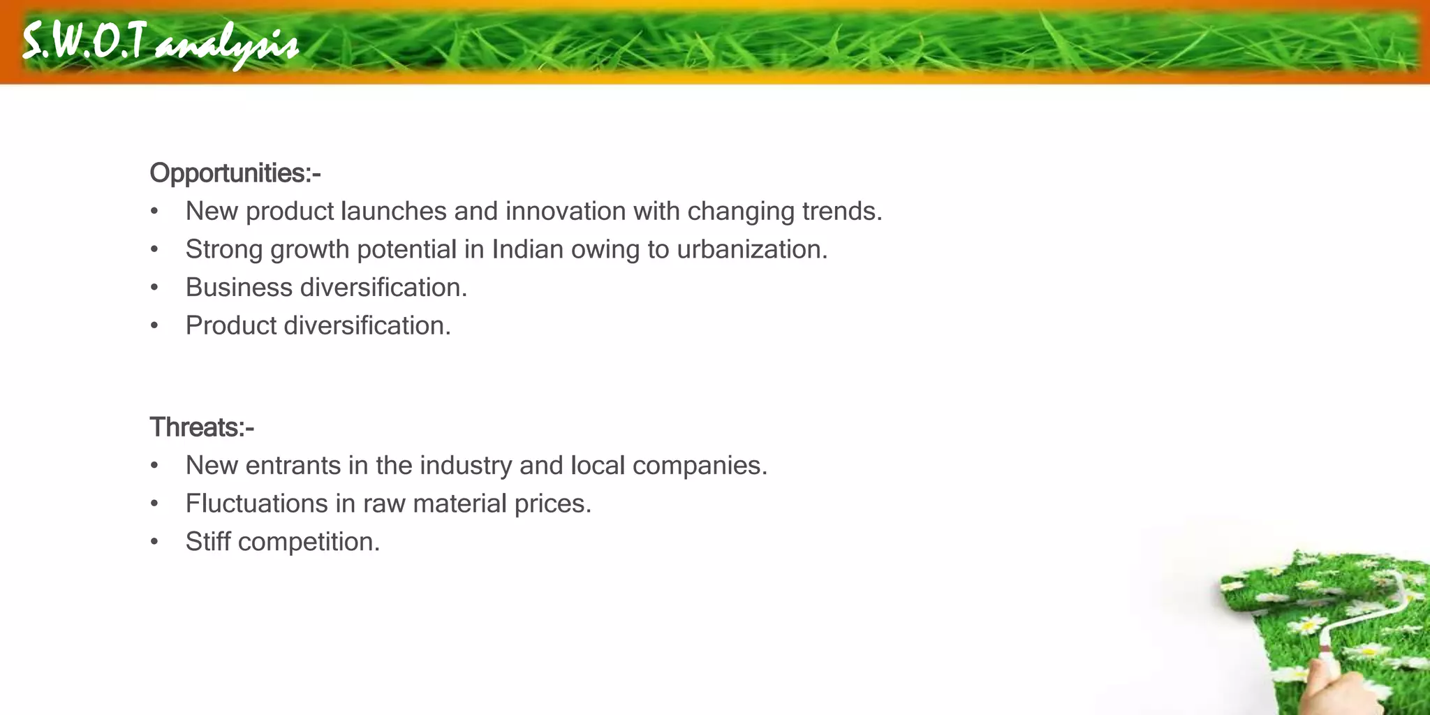 S.W.O.T analysis
Opportunities:-
• New product launches and innovation with changing trends.
• Strong growth potential in Indian owing to urbanization.
• Business diversification.
• Product diversification.
Threats:-
• New entrants in the industry and local companies.
• Fluctuations in raw material prices.
• Stiff competition.
 