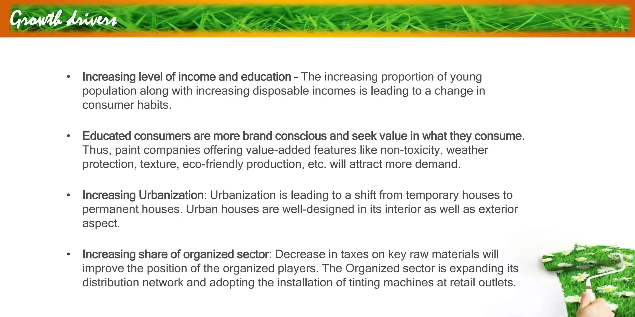 Growth drivers
• Increasing level of income and education – The increasing proportion of young
population along with increasing disposable incomes is leading to a change in
consumer habits.
• Educated consumers are more brand conscious and seek value in what they consume.
Thus, paint companies offering value-added features like non-toxicity, weather
protection, texture, eco-friendly production, etc. will attract more demand.
• Increasing Urbanization: Urbanization is leading to a shift from temporary houses to
permanent houses. Urban houses are well-designed in its interior as well as exterior
aspect.
• Increasing share of organized sector: Decrease in taxes on key raw materials will
improve the position of the organized players. The Organized sector is expanding its
distribution network and adopting the installation of tinting machines at retail outlets.
 